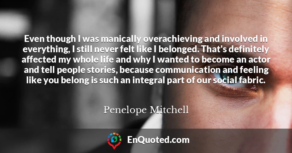 Even though I was manically overachieving and involved in everything, I still never felt like I belonged. That's definitely affected my whole life and why I wanted to become an actor and tell people stories, because communication and feeling like you belong is such an integral part of our social fabric.