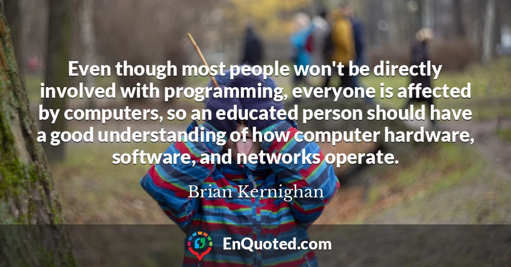 Even though most people won't be directly involved with programming, everyone is affected by computers, so an educated person should have a good understanding of how computer hardware, software, and networks operate.