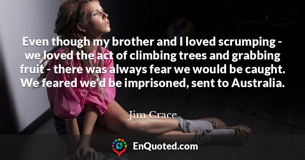 Even though my brother and I loved scrumping - we loved the act of climbing trees and grabbing fruit - there was always fear we would be caught. We feared we'd be imprisoned, sent to Australia.