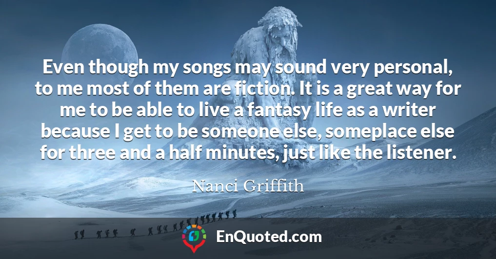 Even though my songs may sound very personal, to me most of them are fiction. It is a great way for me to be able to live a fantasy life as a writer because I get to be someone else, someplace else for three and a half minutes, just like the listener.