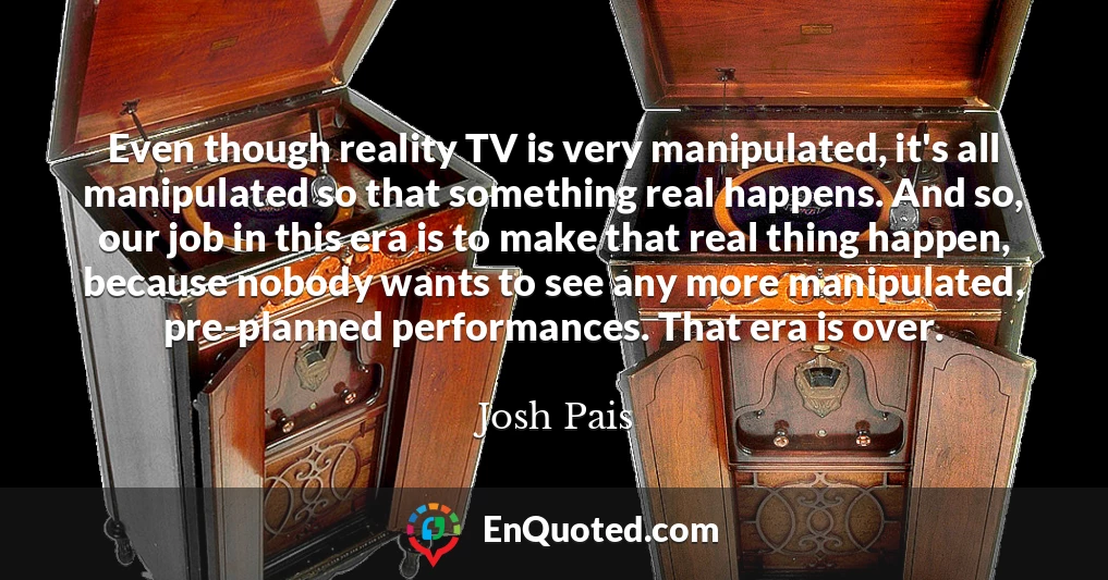 Even though reality TV is very manipulated, it's all manipulated so that something real happens. And so, our job in this era is to make that real thing happen, because nobody wants to see any more manipulated, pre-planned performances. That era is over.