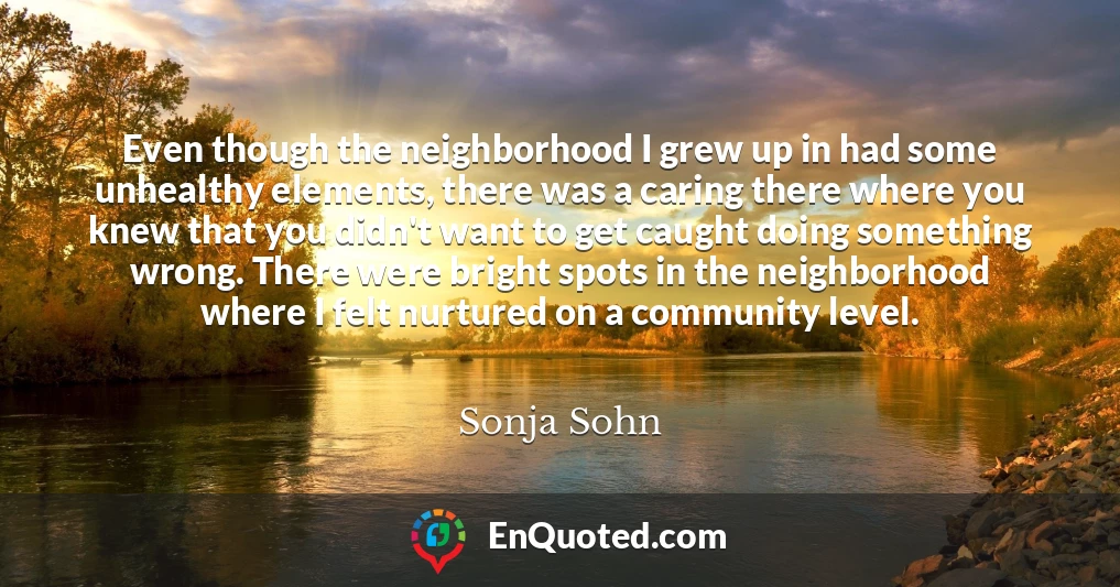 Even though the neighborhood I grew up in had some unhealthy elements, there was a caring there where you knew that you didn't want to get caught doing something wrong. There were bright spots in the neighborhood where I felt nurtured on a community level.