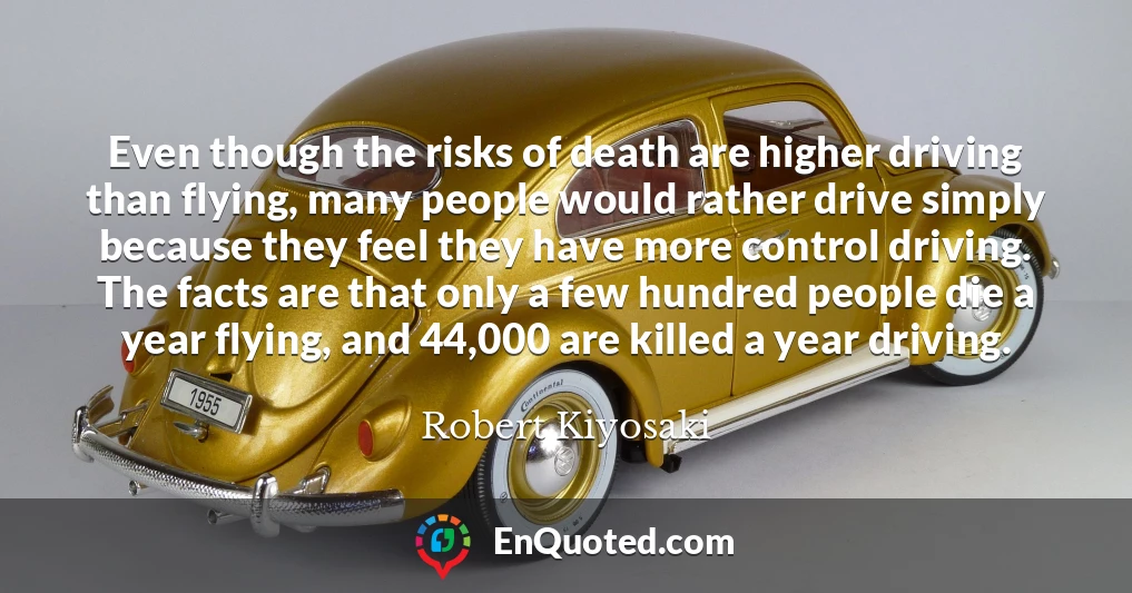 Even though the risks of death are higher driving than flying, many people would rather drive simply because they feel they have more control driving. The facts are that only a few hundred people die a year flying, and 44,000 are killed a year driving.