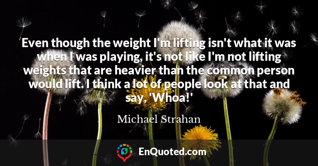 Even though the weight I'm lifting isn't what it was when I was playing, it's not like I'm not lifting weights that are heavier than the common person would lift. I think a lot of people look at that and say, 'Whoa!'