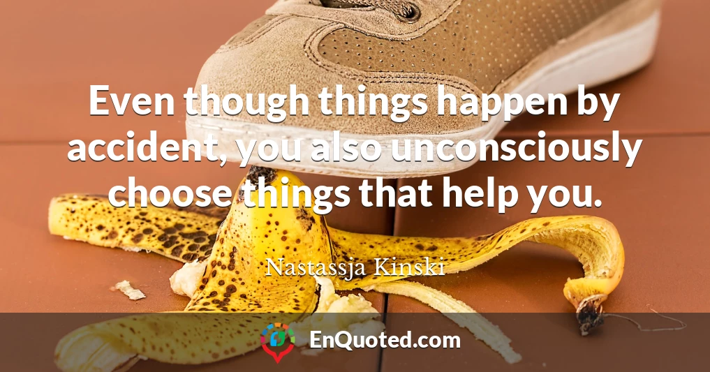 Even though things happen by accident, you also unconsciously choose things that help you.