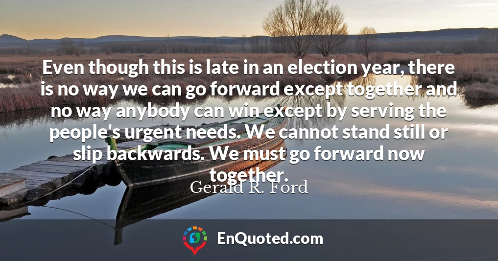 Even though this is late in an election year, there is no way we can go forward except together and no way anybody can win except by serving the people's urgent needs. We cannot stand still or slip backwards. We must go forward now together.
