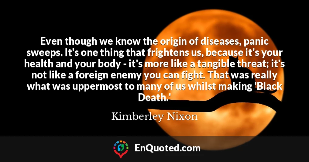 Even though we know the origin of diseases, panic sweeps. It's one thing that frightens us, because it's your health and your body - it's more like a tangible threat; it's not like a foreign enemy you can fight. That was really what was uppermost to many of us whilst making 'Black Death.'