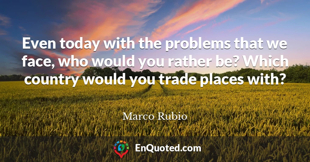 Even today with the problems that we face, who would you rather be? Which country would you trade places with?