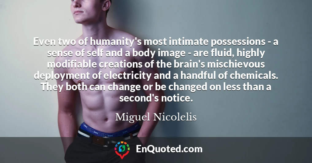Even two of humanity's most intimate possessions - a sense of self and a body image - are fluid, highly modifiable creations of the brain's mischievous deployment of electricity and a handful of chemicals. They both can change or be changed on less than a second's notice.