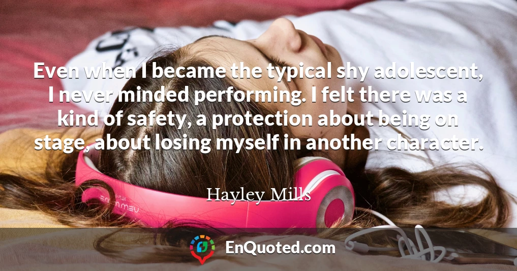 Even when I became the typical shy adolescent, I never minded performing. I felt there was a kind of safety, a protection about being on stage, about losing myself in another character.