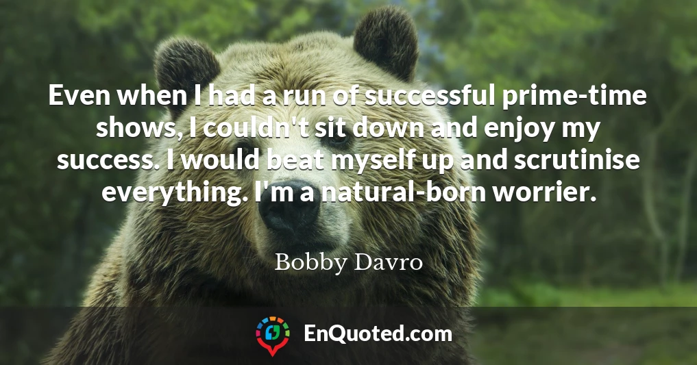 Even when I had a run of successful prime-time shows, I couldn't sit down and enjoy my success. I would beat myself up and scrutinise everything. I'm a natural-born worrier.