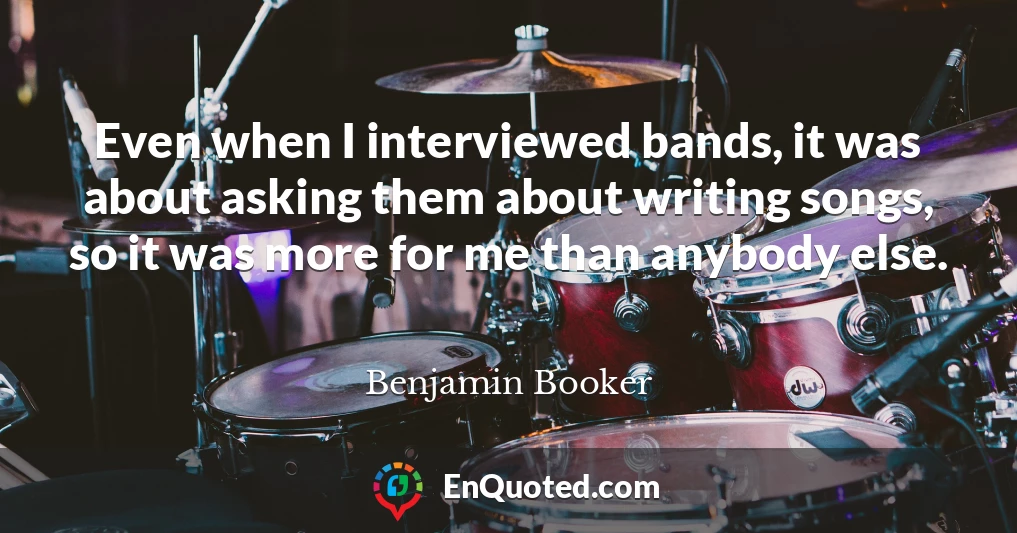 Even when I interviewed bands, it was about asking them about writing songs, so it was more for me than anybody else.