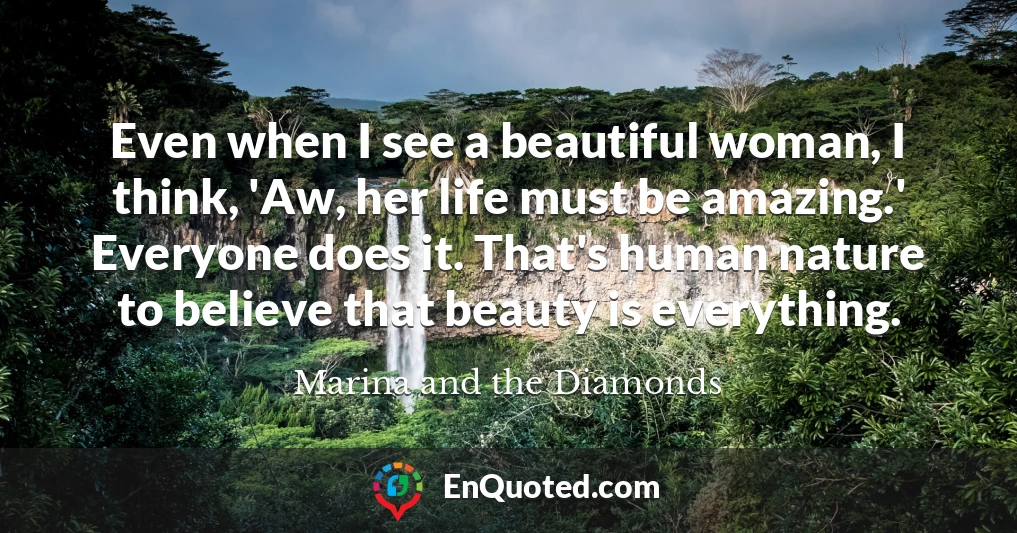 Even when I see a beautiful woman, I think, 'Aw, her life must be amazing.' Everyone does it. That's human nature to believe that beauty is everything.