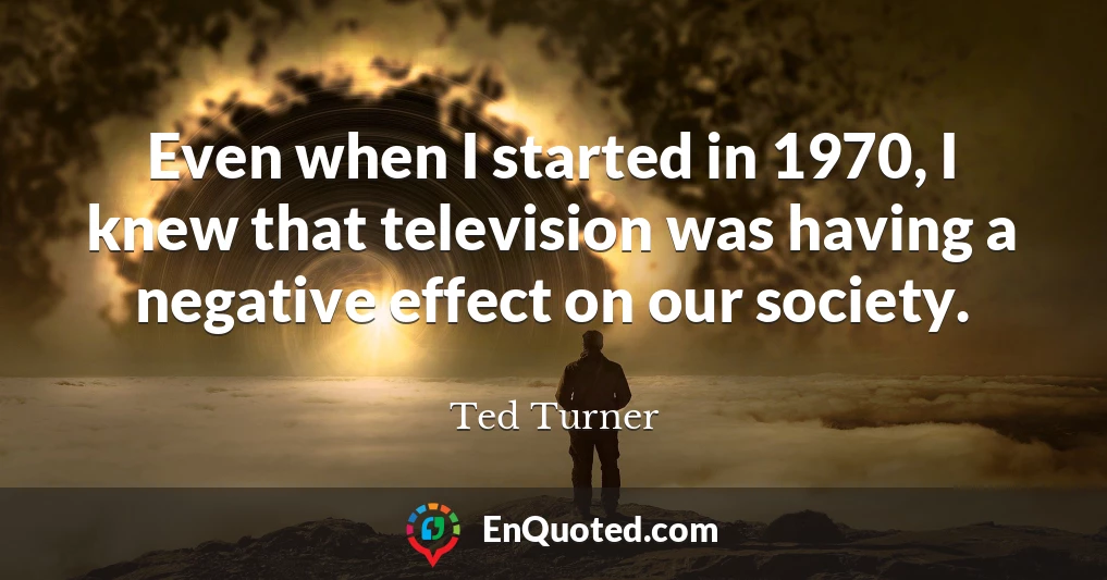 Even when I started in 1970, I knew that television was having a negative effect on our society.