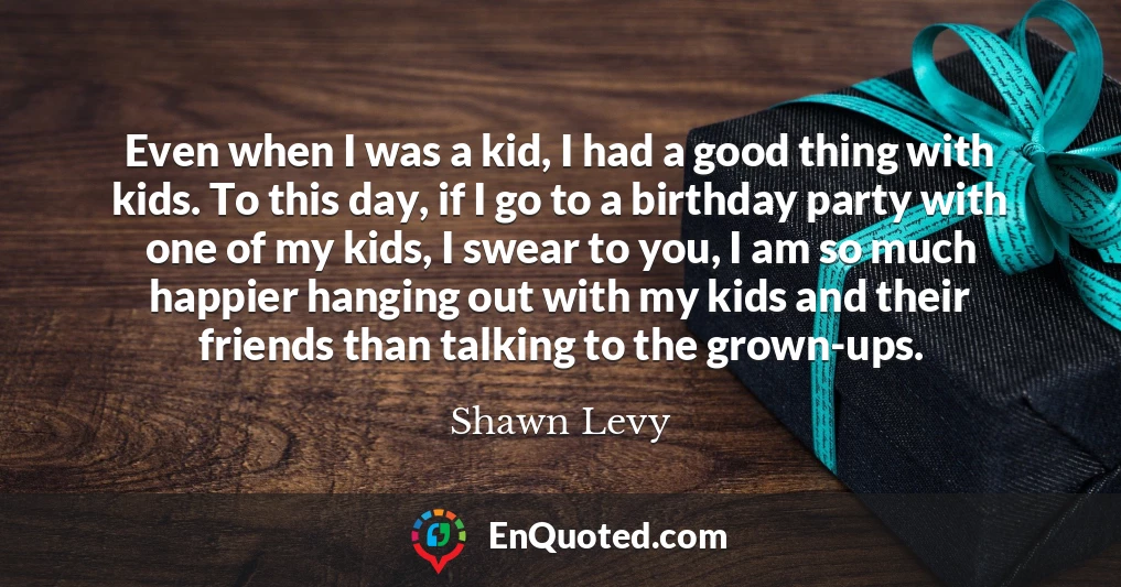 Even when I was a kid, I had a good thing with kids. To this day, if I go to a birthday party with one of my kids, I swear to you, I am so much happier hanging out with my kids and their friends than talking to the grown-ups.