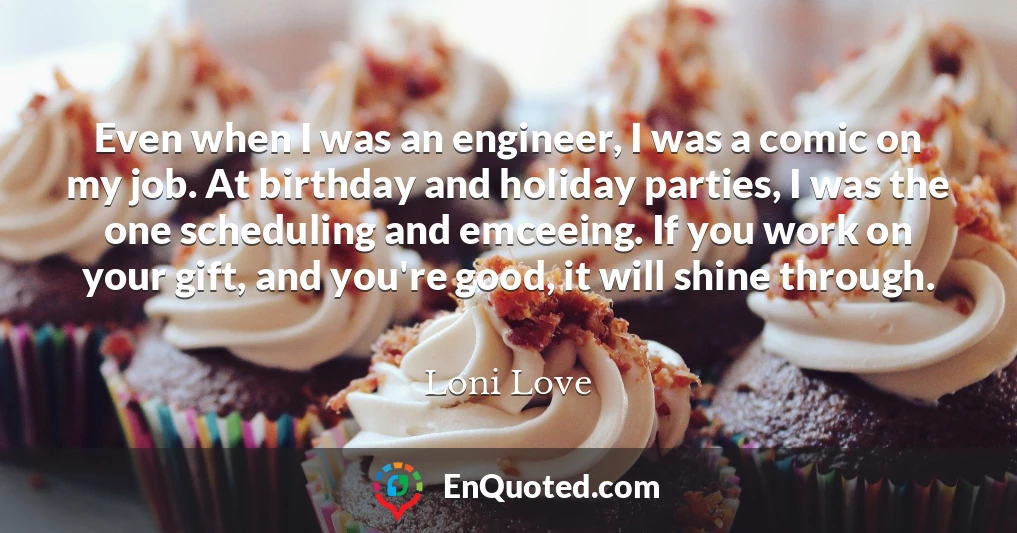 Even when I was an engineer, I was a comic on my job. At birthday and holiday parties, I was the one scheduling and emceeing. If you work on your gift, and you're good, it will shine through.
