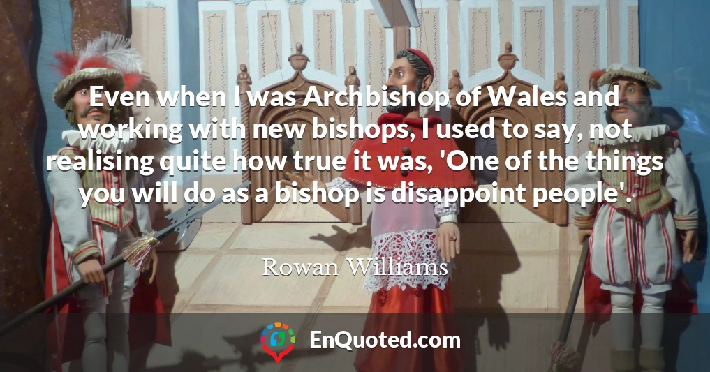 Even when I was Archbishop of Wales and working with new bishops, I used to say, not realising quite how true it was, 'One of the things you will do as a bishop is disappoint people'.