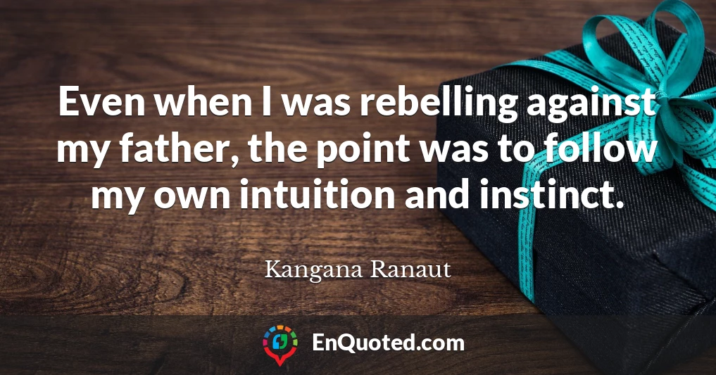 Even when I was rebelling against my father, the point was to follow my own intuition and instinct.