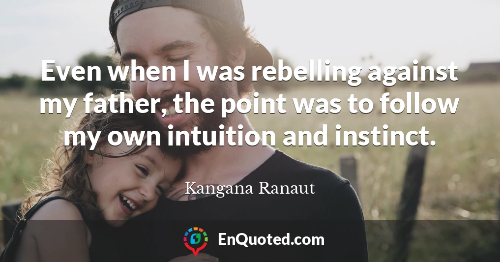 Even when I was rebelling against my father, the point was to follow my own intuition and instinct.