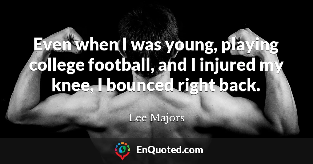 Even when I was young, playing college football, and I injured my knee, I bounced right back.