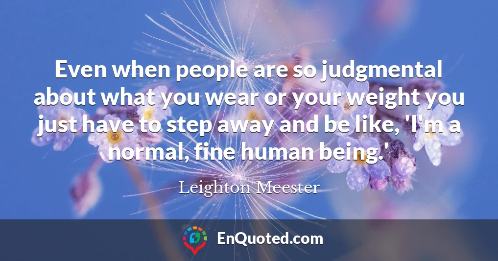 Even when people are so judgmental about what you wear or your weight you just have to step away and be like, 'I'm a normal, fine human being.'