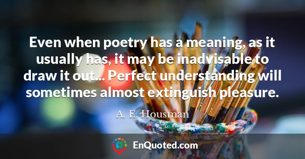 Even when poetry has a meaning, as it usually has, it may be inadvisable to draw it out... Perfect understanding will sometimes almost extinguish pleasure.