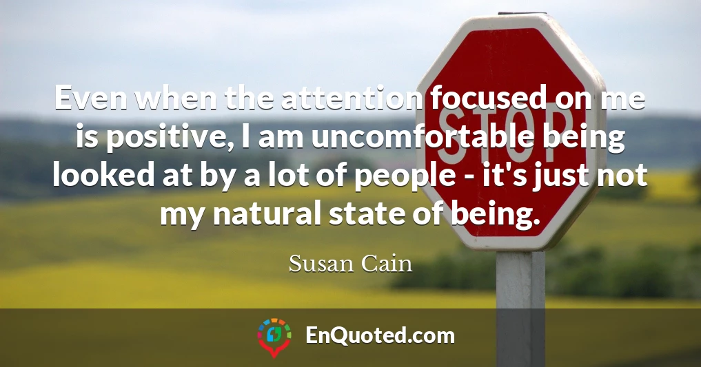 Even when the attention focused on me is positive, I am uncomfortable being looked at by a lot of people - it's just not my natural state of being.
