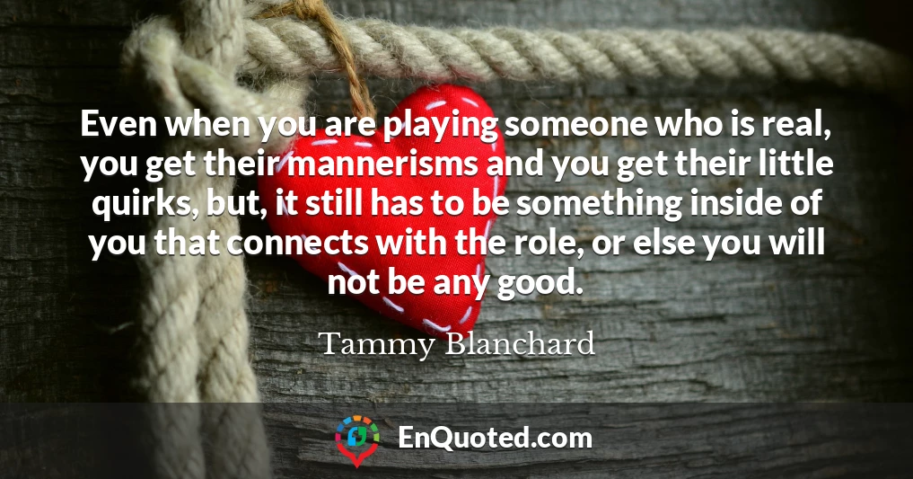 Even when you are playing someone who is real, you get their mannerisms and you get their little quirks, but, it still has to be something inside of you that connects with the role, or else you will not be any good.