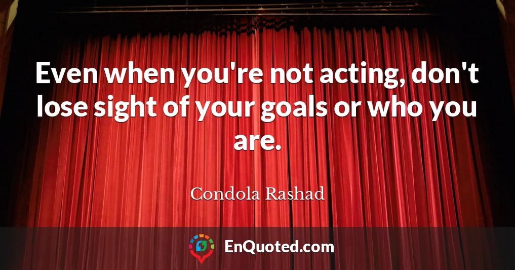 Even when you're not acting, don't lose sight of your goals or who you are.