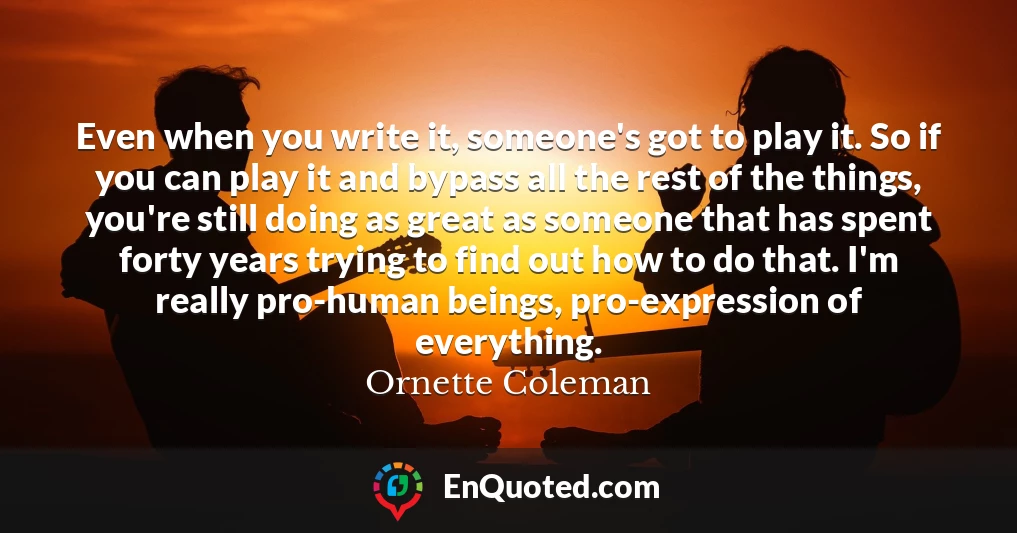 Even when you write it, someone's got to play it. So if you can play it and bypass all the rest of the things, you're still doing as great as someone that has spent forty years trying to find out how to do that. I'm really pro-human beings, pro-expression of everything.