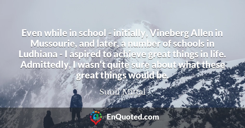 Even while in school - initially, Vineberg Allen in Mussourie, and later, a number of schools in Ludhiana - I aspired to achieve great things in life. Admittedly, I wasn't quite sure about what these great things would be.