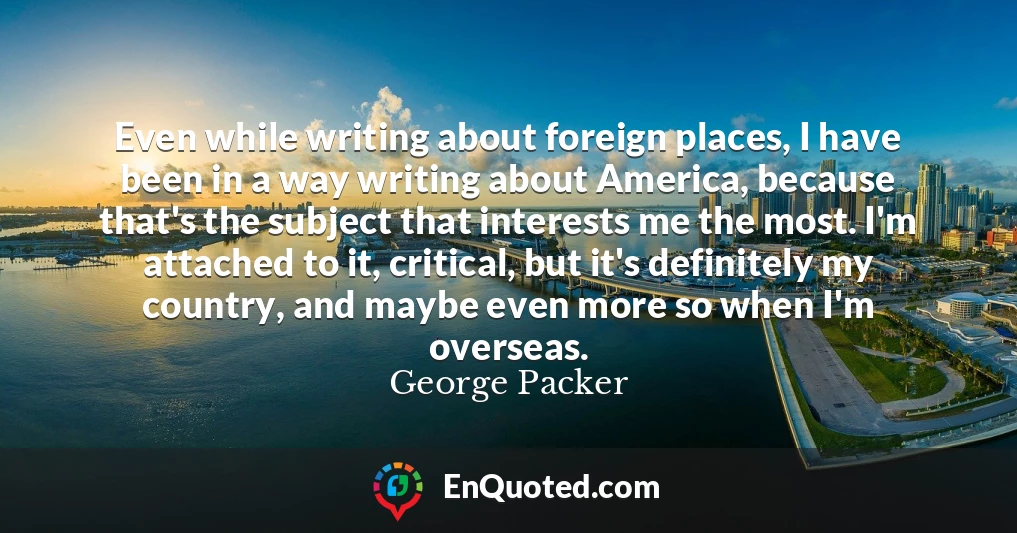 Even while writing about foreign places, I have been in a way writing about America, because that's the subject that interests me the most. I'm attached to it, critical, but it's definitely my country, and maybe even more so when I'm overseas.