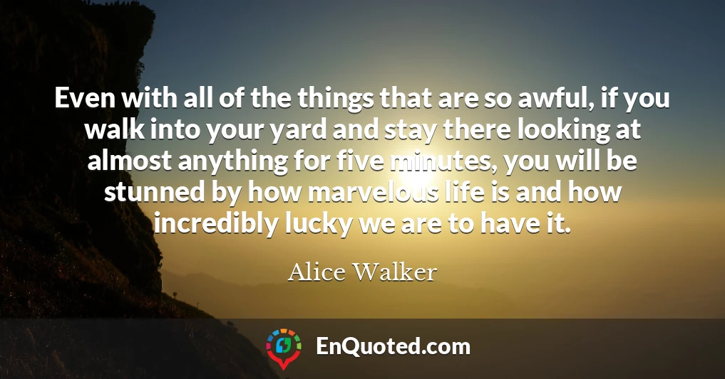 Even with all of the things that are so awful, if you walk into your yard and stay there looking at almost anything for five minutes, you will be stunned by how marvelous life is and how incredibly lucky we are to have it.