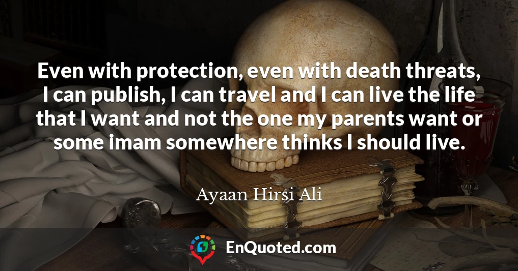 Even with protection, even with death threats, I can publish, I can travel and I can live the life that I want and not the one my parents want or some imam somewhere thinks I should live.