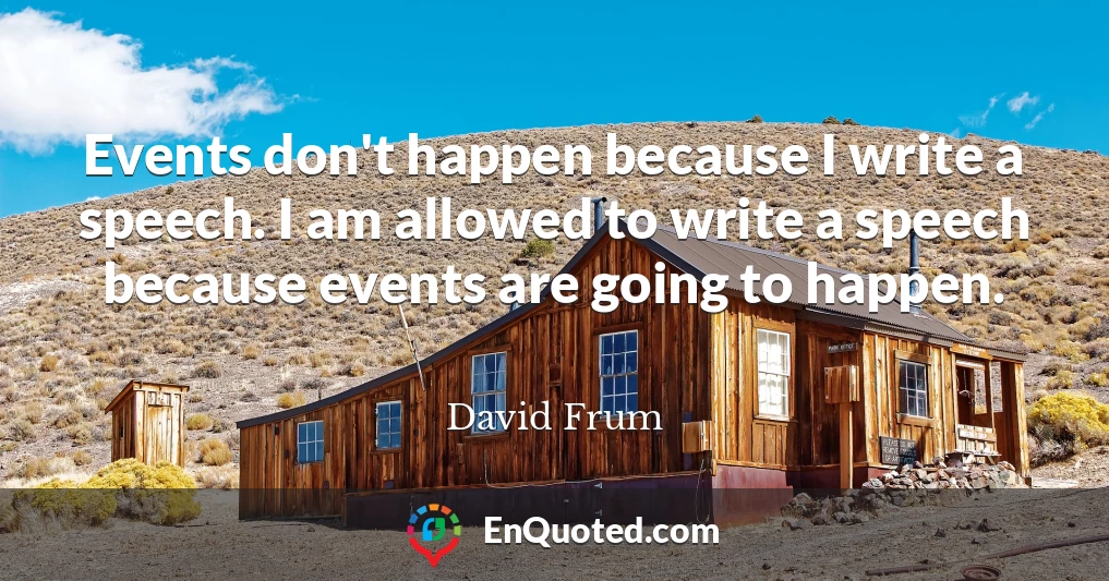 Events don't happen because I write a speech. I am allowed to write a speech because events are going to happen.