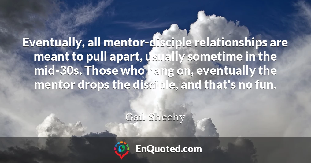Eventually, all mentor-disciple relationships are meant to pull apart, usually sometime in the mid-30s. Those who hang on, eventually the mentor drops the disciple, and that's no fun.
