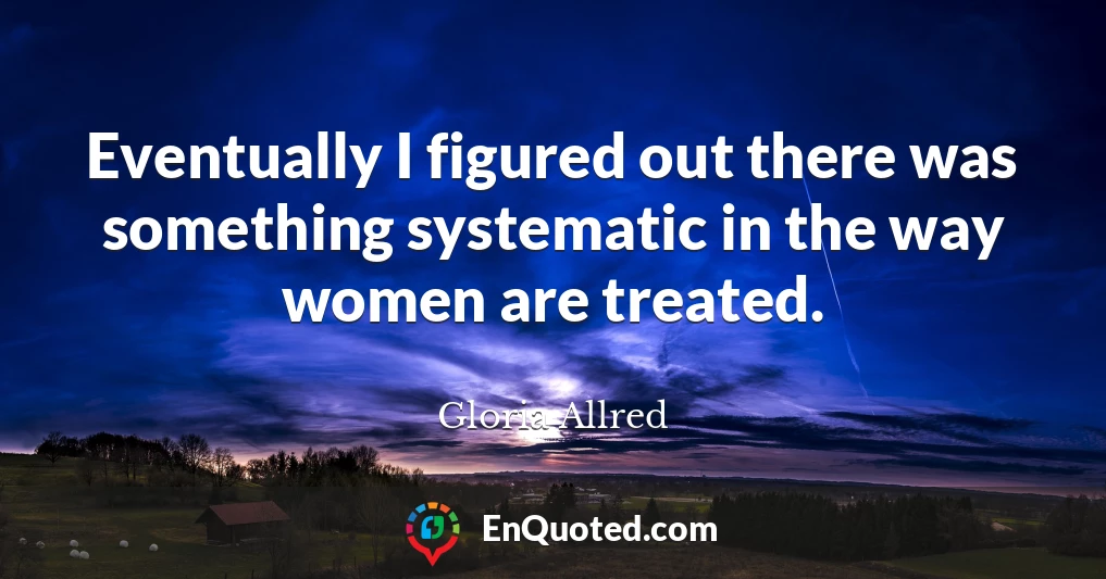 Eventually I figured out there was something systematic in the way women are treated.