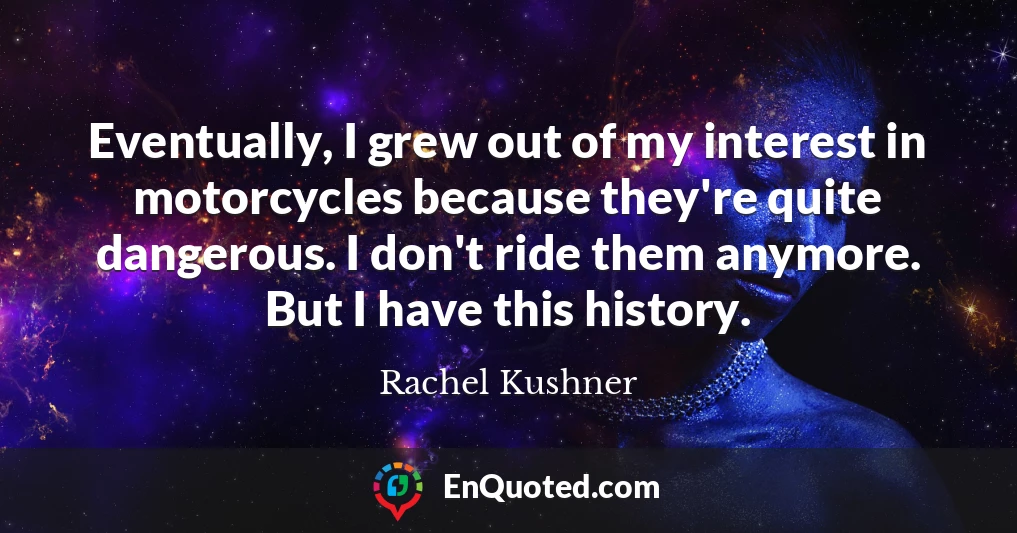 Eventually, I grew out of my interest in motorcycles because they're quite dangerous. I don't ride them anymore. But I have this history.