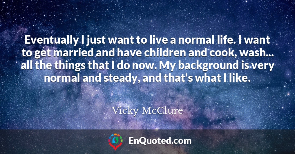 Eventually I just want to live a normal life. I want to get married and have children and cook, wash... all the things that I do now. My background is very normal and steady, and that's what I like.