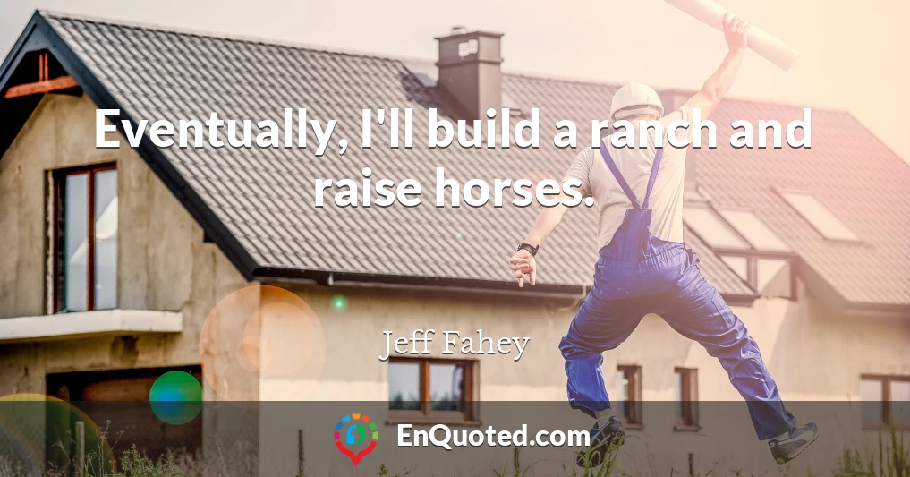 Eventually, I'll build a ranch and raise horses.