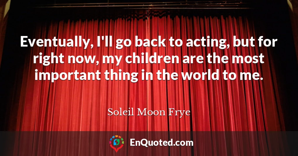 Eventually, I'll go back to acting, but for right now, my children are the most important thing in the world to me.