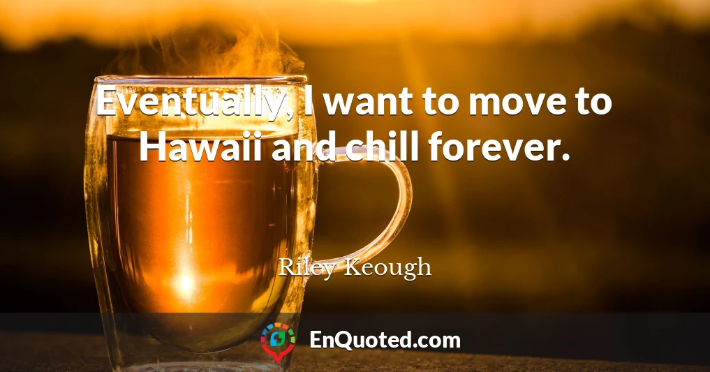 Eventually, I want to move to Hawaii and chill forever.