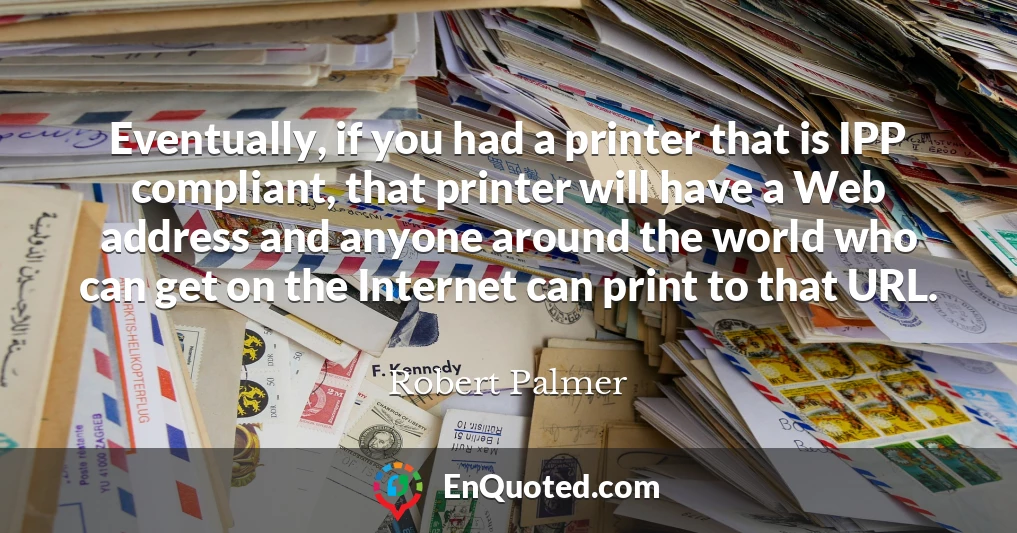 Eventually, if you had a printer that is IPP compliant, that printer will have a Web address and anyone around the world who can get on the Internet can print to that URL.