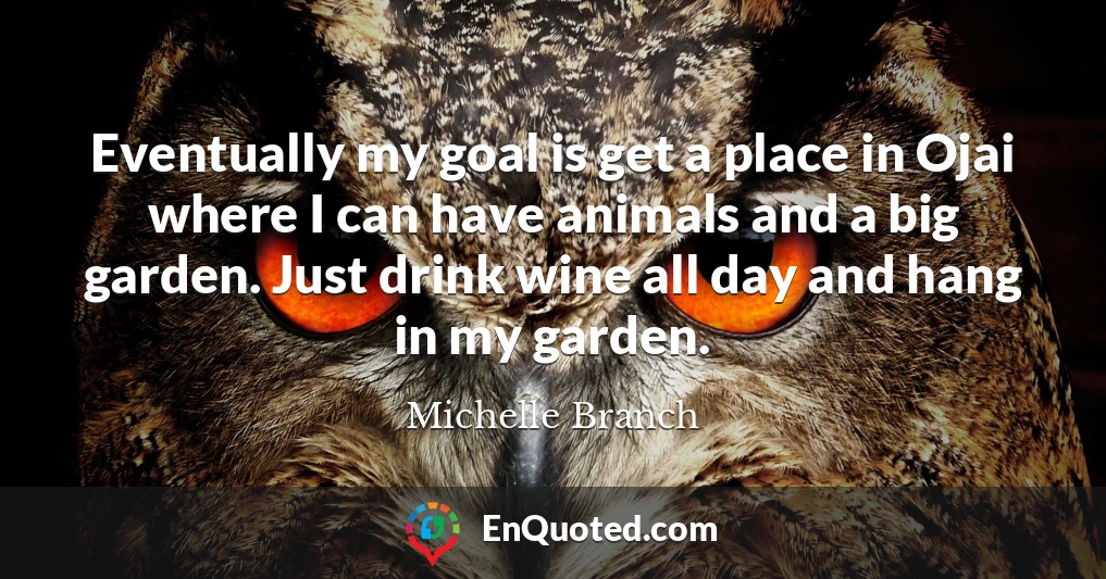 Eventually my goal is get a place in Ojai where I can have animals and a big garden. Just drink wine all day and hang in my garden.
