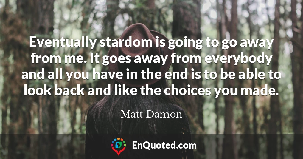 Eventually stardom is going to go away from me. It goes away from everybody and all you have in the end is to be able to look back and like the choices you made.