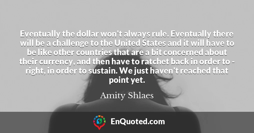 Eventually the dollar won't always rule. Eventually there will be a challenge to the United States and it will have to be like other countries that are a bit concerned about their currency, and then have to ratchet back in order to - right, in order to sustain. We just haven't reached that point yet.