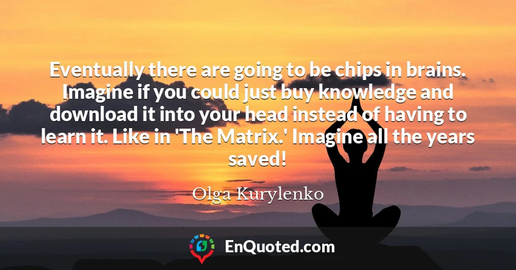 Eventually there are going to be chips in brains. Imagine if you could just buy knowledge and download it into your head instead of having to learn it. Like in 'The Matrix.' Imagine all the years saved!