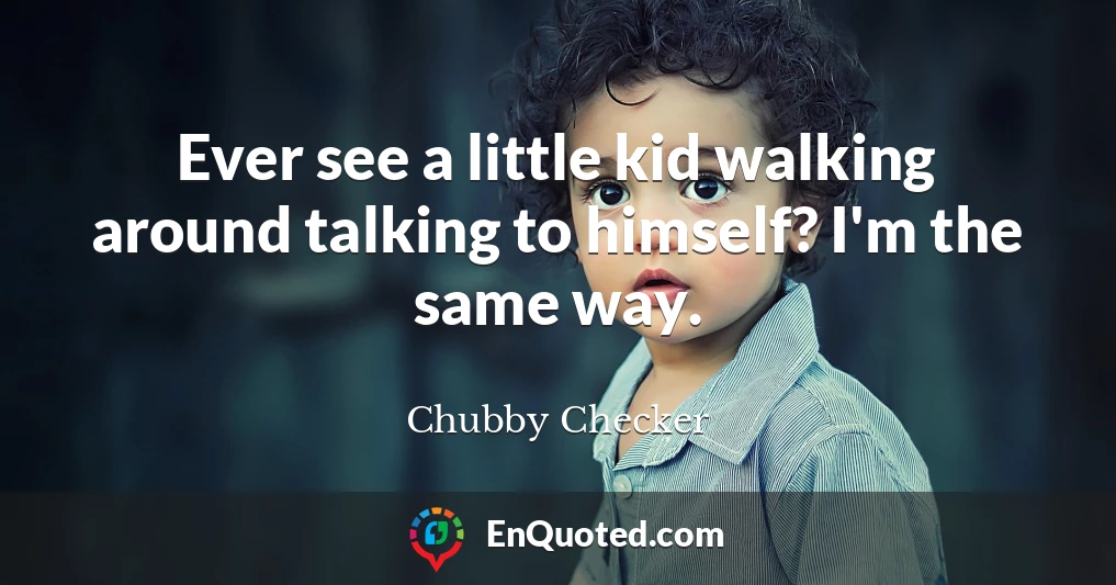 Ever see a little kid walking around talking to himself? I'm the same way.