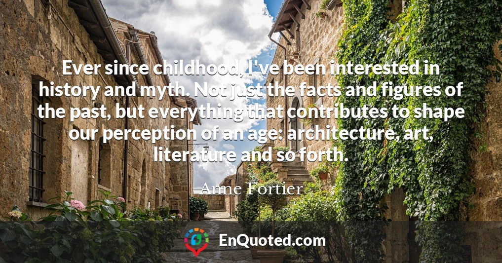 Ever since childhood, I've been interested in history and myth. Not just the facts and figures of the past, but everything that contributes to shape our perception of an age: architecture, art, literature and so forth.