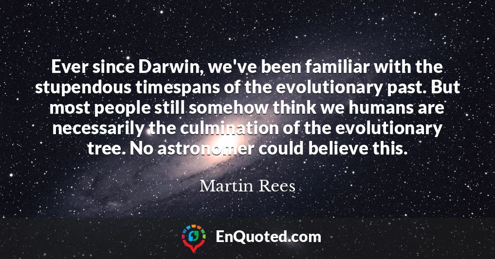 Ever since Darwin, we've been familiar with the stupendous timespans of the evolutionary past. But most people still somehow think we humans are necessarily the culmination of the evolutionary tree. No astronomer could believe this.